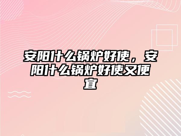 安陽什么鍋爐好使，安陽什么鍋爐好使又便宜