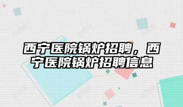 西寧醫(yī)院鍋爐招聘，西寧醫(yī)院鍋爐招聘信息