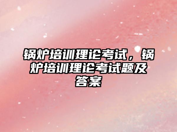 鍋爐培訓理論考試，鍋爐培訓理論考試題及答案