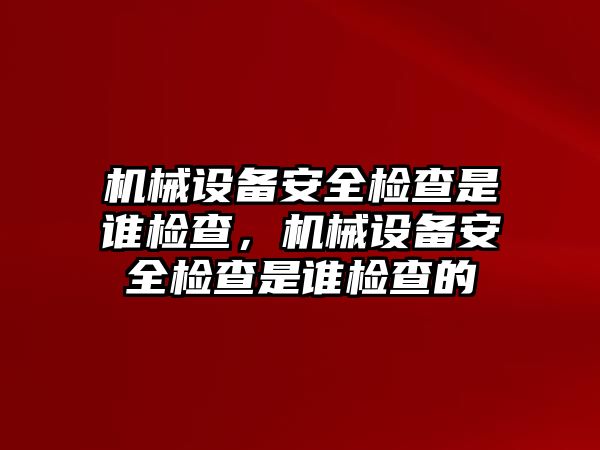 機械設備安全檢查是誰檢查，機械設備安全檢查是誰檢查的