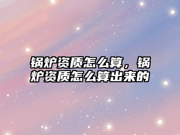 鍋爐資質(zhì)怎么算，鍋爐資質(zhì)怎么算出來(lái)的