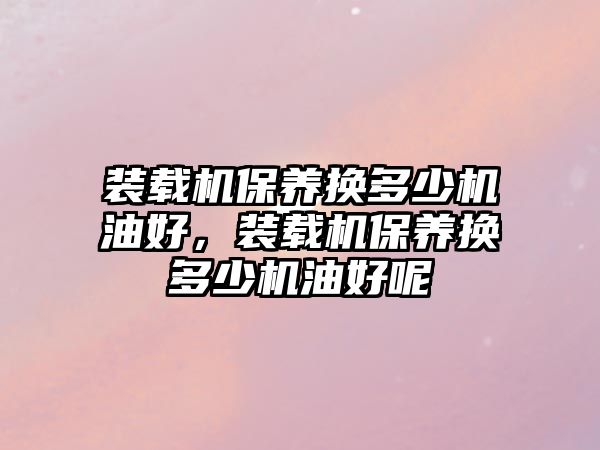 裝載機保養(yǎng)換多少機油好，裝載機保養(yǎng)換多少機油好呢