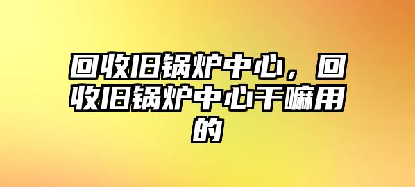 回收舊鍋爐中心，回收舊鍋爐中心干嘛用的