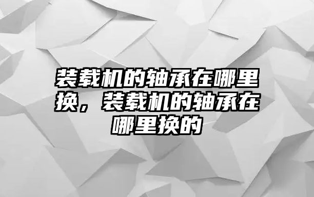 裝載機(jī)的軸承在哪里換，裝載機(jī)的軸承在哪里換的