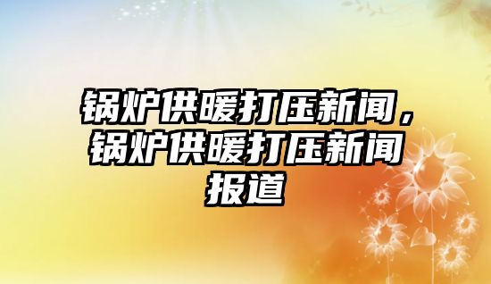 鍋爐供暖打壓新聞，鍋爐供暖打壓新聞報道