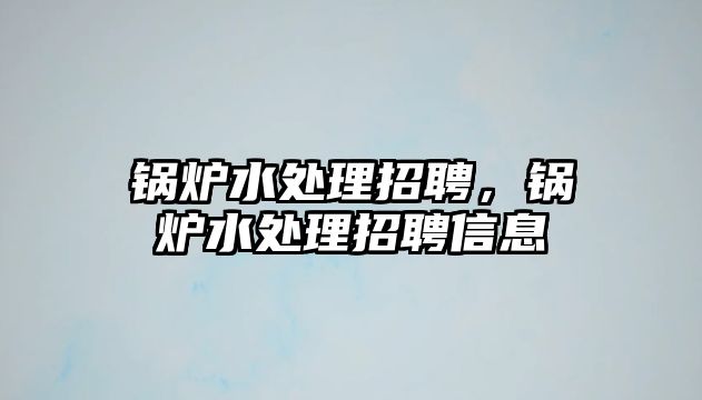 鍋爐水處理招聘，鍋爐水處理招聘信息