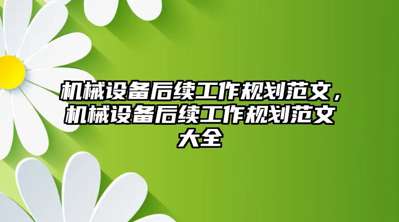 機(jī)械設(shè)備后續(xù)工作規(guī)劃范文，機(jī)械設(shè)備后續(xù)工作規(guī)劃范文大全