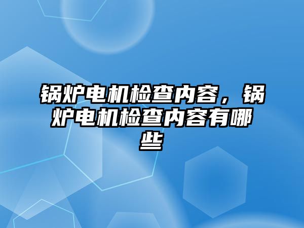 鍋爐電機(jī)檢查內(nèi)容，鍋爐電機(jī)檢查內(nèi)容有哪些