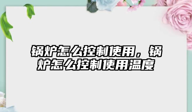 鍋爐怎么控制使用，鍋爐怎么控制使用溫度