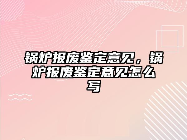 鍋爐報廢鑒定意見，鍋爐報廢鑒定意見怎么寫