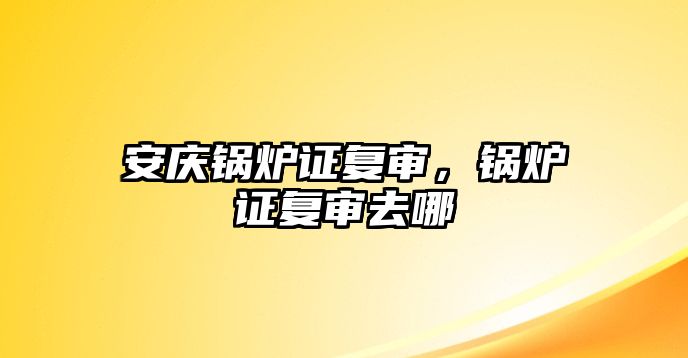 安慶鍋爐證復(fù)審，鍋爐證復(fù)審去哪