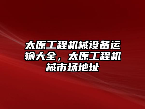 太原工程機(jī)械設(shè)備運(yùn)輸大全，太原工程機(jī)械市場(chǎng)地址